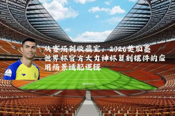 从赛场到收藏室:2026美加墨世界杯官方大力神杯复刻摆件的应用场景适配逻辑