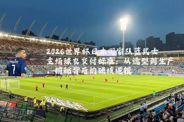 2026世界杯日本国家队蓝武士主场球衣交付标准:从选型到生产,揭秘背后的硬核逻辑