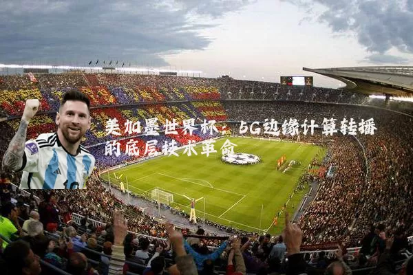 美加墨世界杯:5G边缘计算转播的底层技术革命
