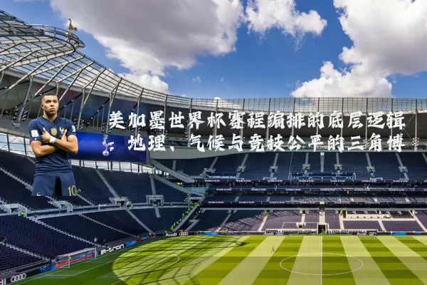 美加墨世界杯赛程编排的底层逻辑：地理、气候与竞技公平的三角博弈