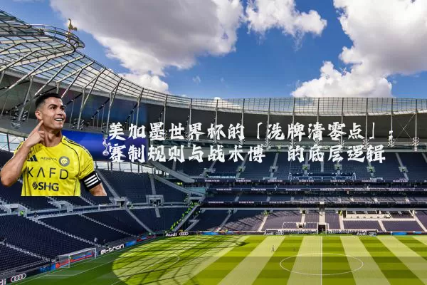 美加墨世界杯的「洗牌清零点」:赛制规则与战术博弈的底层逻辑