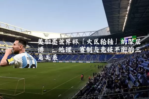 美加墨世界杯「大区轮转」的深层博弈：地理、赛制与竞技平衡的三角关系