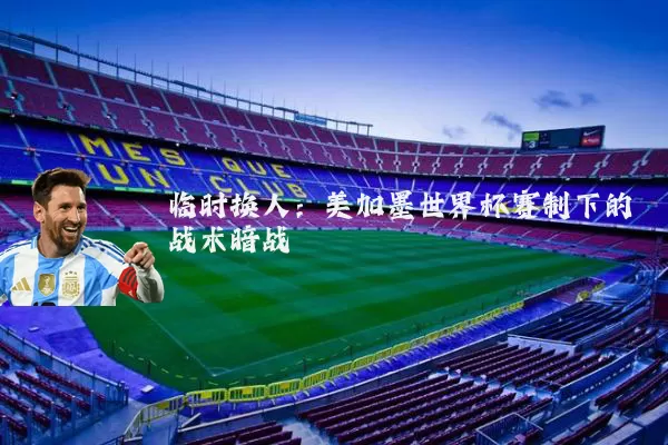 临时换人：美加墨世界杯赛制下的战术暗战