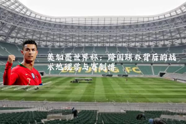 美加墨世界杯:跨国联办背后的战术地理学与赛制博弈