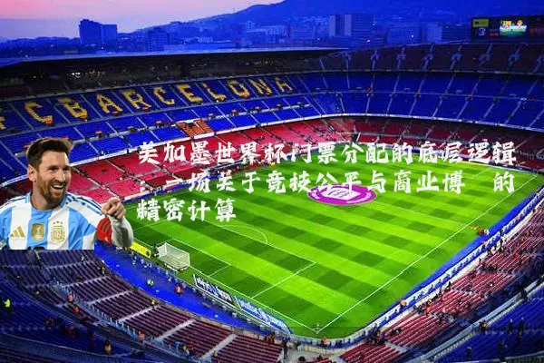 美加墨世界杯门票分配的底层逻辑:一场关于竞技公平与商业博弈的精密计算