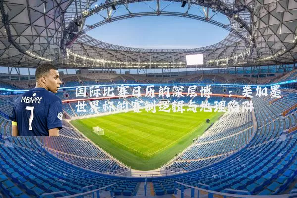 国际比赛日历的深层博弈：美加墨世界杯的赛制逻辑与地理陷阱