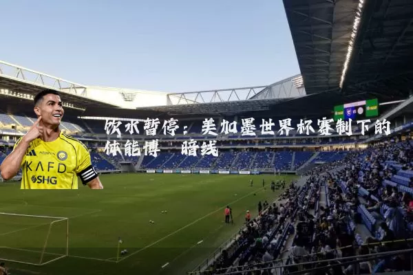 饮水暂停:美加墨世界杯赛制下的体能博弈暗线