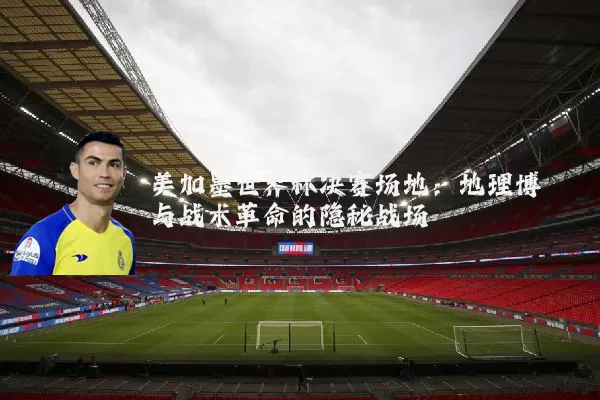 美加墨世界杯决赛场地：地理博弈与战术革命的隐秘战场